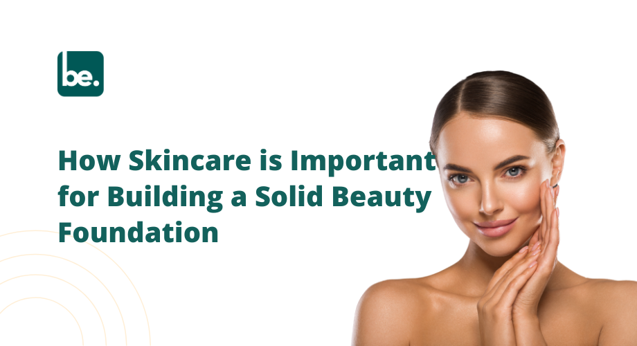 How Skincare is Important for Building a Solid Beauty Foundation